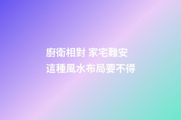 廚衛相對 家宅難安 這種風水布局要不得